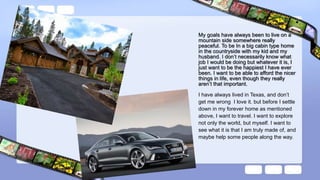 My goals have always been to live on a
mountain side somewhere really
peaceful. To be In a big cabin type home
in the countryside with my kid and my
husband. I don’t necessarily know what
job I would be doing but whatever it is, I
just want to be the happiest I have ever
been. I want to be able to afford the nicer
things in life, even though they really
aren’t that important.
I have always lived in Texas, and don’t
get me wrong I love it. but before I settle
down in my forever home as mentioned
above, I want to travel. I want to explore
not only the world, but myself. I want to
see what it is that I am truly made of, and
maybe help some people along the way.
 