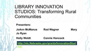 LIBRARY INNOVATION
STUDIOS: Transforming Rural
Communities
Presenters:
JoAnn McManus Rod Wagner Mary
Jo Ryan
Holly Woldt Connie Hancock
http://nlc.Nebraska.gov/grants/InnovationStud
ios/
 
