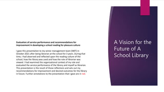 A Vision for the
Future of A
School Library
Evaluation of service performance and recommendations for
improvement in developing a school reading for pleasure culture
I gave this presentation to my senior management team (SMT) in
October 2021 after being librarian at the school for 3 years. During that
time, I had observed and reflected upon the reading culture of the
school, how the library was used and how the role of librarian was
viewed. I had examined the organizational context of my role and
evaluated the service performance of the library and myself as librarian.
This presentation is the result of those reflections and sets out my
recommendations for improvement and desired outcomes for the library
in future. Further annotations to the presentation that I gave are in red.
 