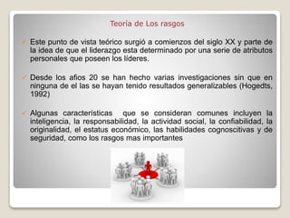 Teoría de Los rasgos
 Este punto de vista teórico surgió a comienzos del siglo XX y parte de
la idea de que el liderazgo esta determinado por una serie de atributos
personales que poseen los líderes.
 Desde los afios 20 se han hecho varias investigaciones sin que en
ninguna de el las se hayan tenido resultados generalizables (Hogedts,
1992)
 Algunas características que se consideran comunes incluyen la
inteligencia, la responsabilidad, la actividad social, la confiabilidad, la
originalidad, el estatus económico, las habilidades cognoscitivas y de
seguridad, como los rasgos mas importantes
 