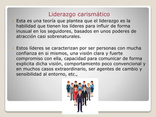 Liderazgo carismático
 Esta es una teoría que plantea que el liderazgo es la
habilidad que tienen los líderes para influir de forma
inusual en los seguidores, basados en unos poderes de
atracción casi sobrenaturales.
 Estos líderes se caracterizan por ser personas con mucha
confianza en si mismos, una visión clara y fuerte
compromiso con ella, capacidad para comunicar de forma
explicita dicha visión, comportamiento poco convencional y
en muchos casos extraordinario, ser agentes de cambio y
sensibilidad al entorno, etc.,
 