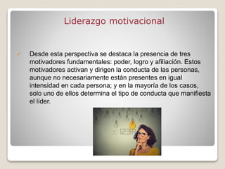 Liderazgo motivacional
 Desde esta perspectiva se destaca la presencia de tres
motivadores fundamentales: poder, logro y afiliación. Estos
motivadores activan y dirigen la conducta de las personas,
aunque no necesariamente están presentes en igual
intensidad en cada persona; y en la mayoría de los casos,
solo uno de ellos determina el tipo de conducta que manifiesta
el líder.
 