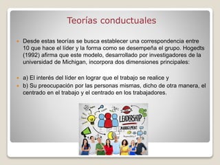Teorías conductuales
 Desde estas teorías se busca establecer una correspondencia entre
10 que hace el líder y la forma como se desempeña el grupo. Hogedts
(1992) afirma que este modelo, desarrollado por investigadores de la
universidad de Michigan, incorpora dos dimensiones principales:
 a) El interés del líder en lograr que el trabajo se realice y
 b) Su preocupación por las personas mismas, dicho de otra manera, el
centrado en el trabajo y el centrado en los trabajadores.
 