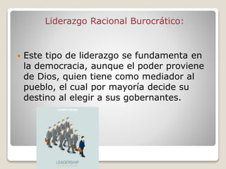 Liderazgo Racional Burocrático:
 Este tipo de liderazgo se fundamenta en
la democracia, aunque el poder proviene
de Dios, quien tiene como mediador al
pueblo, el cual por mayoría decide su
destino al elegir a sus gobernantes.
 
