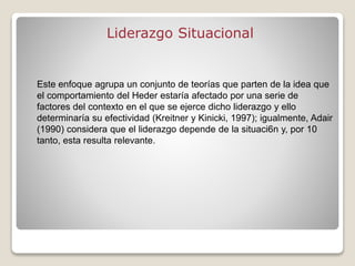 Liderazgo Situacional
Este enfoque agrupa un conjunto de teorías que parten de la idea que
el comportamiento del Heder estaría afectado por una serie de
factores del contexto en el que se ejerce dicho liderazgo y ello
determinaría su efectividad (Kreitner y Kinicki, 1997); igualmente, Adair
(1990) considera que el liderazgo depende de la situaci6n y, por 10
tanto, esta resulta relevante.
 