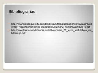 Bibibliografías
 http://www.uelbosque.edu.co/sites/default/files/publicaciones/revistas/cuad
ernos_hispanoamericanos_psicologia/volumen2_numero2/articulo_5.pdf
 http://www.formarseadistancia.eu/biblioteca/las_21_leyes_irrefutables_del_
liderazgo.pdf
 