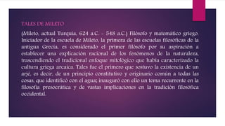 TALES DE MILETO
(Mileto, actual Turquía, 624 a.C. - 548 a.C.) Filósofo y matemático griego.
Iniciador de la escuela de Mileto, la primera de las escuelas filosóficas de la
antigua Grecia, es considerado el primer filósofo por su aspiración a
establecer una explicación racional de los fenómenos de la naturaleza,
trascendiendo el tradicional enfoque mitológico que había caracterizado la
cultura griega arcaica. Tales fue el primero que sostuvo la existencia de un
arjé, es decir, de un principio constitutivo y originario común a todas las
cosas, que identificó con el agua; inauguró con ello un tema recurrente en la
filosofía presocrática y de vastas implicaciones en la tradición filosófica
occidental.
 