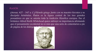 PLATÓN
(Atenas, 427 - 347 a. C.) Filósofo griego. Junto con su maestro Sócrates y su
discípulo Aristóteles, Platón es la figura central de los tres grandes
pensadores en que se asienta toda la tradición filosófica europea. Fue el
británico Alfred North Whitehead quien subrayó su importancia afirmando
que el pensamiento occidental no es más que una serie de comentarios a pie
de página de los diálogos de Platón.
 