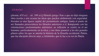 SÓCRATES
(Atenas, 470 a.C. - id., 399 a.C) Filósofo griego. Pese a que no dejó ninguna
obra escrita y son escasas las ideas que pueden atribuírsele con seguridad,
Sócrates es una figura capital del pensamiento antiguo, hasta el punto de
ser llamados presocráticos los filósofos anteriores a él. Rompiendo con las
orientaciones predominantes anteriores, su reflexión se centró en el ser
humano, particularmente en la ética, y sus ideas pasaron a los dos grandes
pilares sobre los que se asienta la historia de la filosofía occidental: Platón,
que fue discípulo directo suyo, y Aristóteles, que lo fue a su vez de Platón.
 