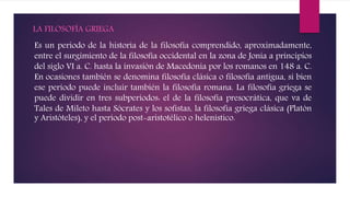 LA FILOSOFÍA GRIEGA
Es un periodo de la historia de la filosofía comprendido, aproximadamente,
entre el surgimiento de la filosofía occidental en la zona de Jonia a principios
del siglo VI a. C. hasta la invasión de Macedonia por los romanos en 148 a. C.
En ocasiones también se denomina filosofía clásica o filosofía antigua, si bien
ese período puede incluir también la filosofía romana. La filosofía griega se
puede dividir en tres subperíodos: el de la filosofía presocrática, que va de
Tales de Mileto hasta Sócrates y los sofistas, la filosofía griega clásica (Platón
y Aristóteles), y el período post-aristotélico o helenístico.
 