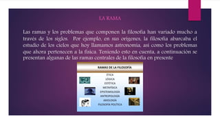 LA RAMA
Las ramas y los problemas que componen la filosofía han variado mucho a
través de los siglos. Por ejemplo, en sus orígenes, la filosofía abarcaba el
estudio de los cielos que hoy llamamos astronomía, así como los problemas
que ahora pertenecen a la física. Teniendo esto en cuenta, a continuación se
presentan algunas de las ramas centrales de la filosofía en presente
 
