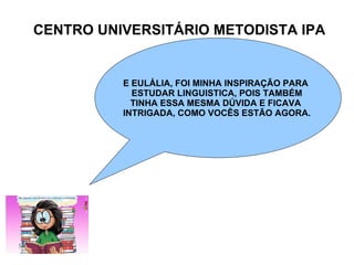CENTRO UNIVERSITÁRIO METODISTA IPA E EULÁLIA, FOI MINHA INSPIRAÇÃO PARA  ESTUDAR LINGUISTICA, POIS TAMBÉM TINHA ESSA MESMA DÚVIDA E FICAVA  INTRIGADA, COMO VOCÊS ESTÃO AGORA. 