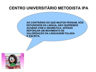 CENTRO UNIVERSITÁRIO METODISTA IPA AO CONTRÁRIO DO QUE MUITOS PENSAM, NÓS ESTUDIOSOS DA LINGUA, NÃO QUEREMOS  ACABAR COM A GRAMÁTICA, APENAS REFORÇAR UM MOVIMENTO DE  VALORIZAÇÃO DA LINGUAGEM FALADA E ESCRITA. 