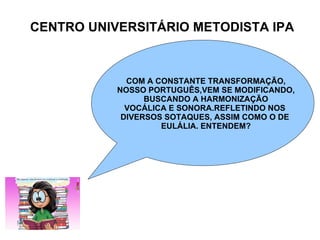 CENTRO UNIVERSITÁRIO METODISTA IPA COM A CONSTANTE TRANSFORMAÇÃO, NOSSO PORTUGUÊS,VEM SE MODIFICANDO, BUSCANDO A HARMONIZAÇÃO VOCÁLICA E SONORA.REFLETINDO NOS  DIVERSOS SOTAQUES, ASSIM COMO O DE  EULÁLIA. ENTENDEM? 