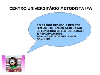 CENTRO UNIVERSITÁRIO METODISTA IPA E O GRANDE DESAFIO, É REFLETIR. PENSAR E REPENSAR A EDUCAÇÃO. OS CONCEITOS DE CERTO E ERRADO. E PRINCIPALMENTE, AGIR, A PARTIR DA REALIDADE  DO ALUNO. 