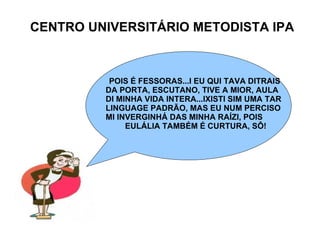 CENTRO UNIVERSITÁRIO METODISTA IPA POIS É FESSORAS...I EU QUI TAVA DITRAIS  DA PORTA, ESCUTANO, TIVE A MIOR, AULA  DI MINHA VIDA INTERA...IXISTI SIM UMA TAR LINGUAGE PADRÃO, MAS EU NUM PERCISO MI INVERGINHÁ DAS MINHA RAÍZI, POIS  EULÁLIA TAMBÉM É CURTURA, SÔ! 