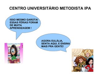 CENTRO UNIVERSITÁRIO METODISTA IPA ISSO MESMO GAROTA! ESSAS FÉRIAS FORAM DE MUITA  APRENDIZAGEM ! AGORA EULÁLIA,  SENTA AQUI, E ENSINA MAIS PRA GENTE! 