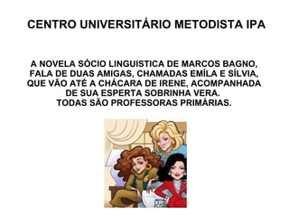 CENTRO UNIVERSITÁRIO METODISTA IPA A NOVELA SÓCIO LINGUISTICA DE MARCOS BAGNO, FALA DE DUAS AMIGAS, CHAMADAS EMÍLA E SÍLVIA,  QUE VÃO ATÉ A CHÁCARA DE IRENE, ACOMPANHADA DE SUA ESPERTA SOBRINHA VERA.  TODAS SÃO PROFESSORAS PRIMÁRIAS. 
