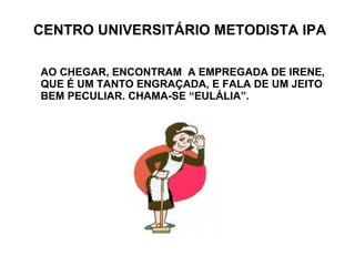 CENTRO UNIVERSITÁRIO METODISTA IPA AO CHEGAR, ENCONTRAM  A EMPREGADA DE IRENE,  QUE É UM TANTO ENGRAÇADA, E FALA DE UM JEITO BEM PECULIAR. CHAMA-SE “EULÁLIA”. 