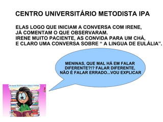 CENTRO UNIVERSITÁRIO METODISTA IPA ELAS LOGO QUE INICIAM A CONVERSA COM IRENE,  JÁ COMENTAM O QUE OBSERVARAM. IRENE MUITO PACIENTE, AS CONVIDA PARA UM CHÁ, E CLARO UMA CONVERSA SOBRE “ A LINGUA DE EULÁLIA”. MENINAS, QUE MAL HÁ EM FALAR  DIFERENTE?!? FALAR DIFERENTE,  NÃO É FALAR ERRADO...VOU EXPLICAR 