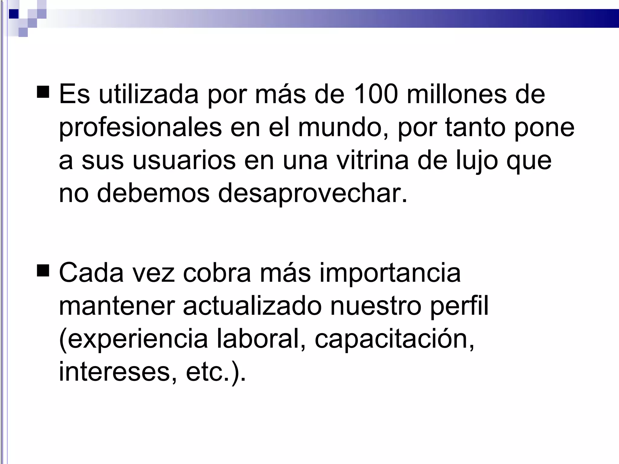 Es utilizada por más de 100 millones de profesionales en el mundo, por tanto pone a sus usuarios en una vitrina de lujo que no debemos desaprovechar. Cada vez cobra más importancia mantener actualizado nuestro perfil (experiencia laboral, capacitación, intereses, etc.).  