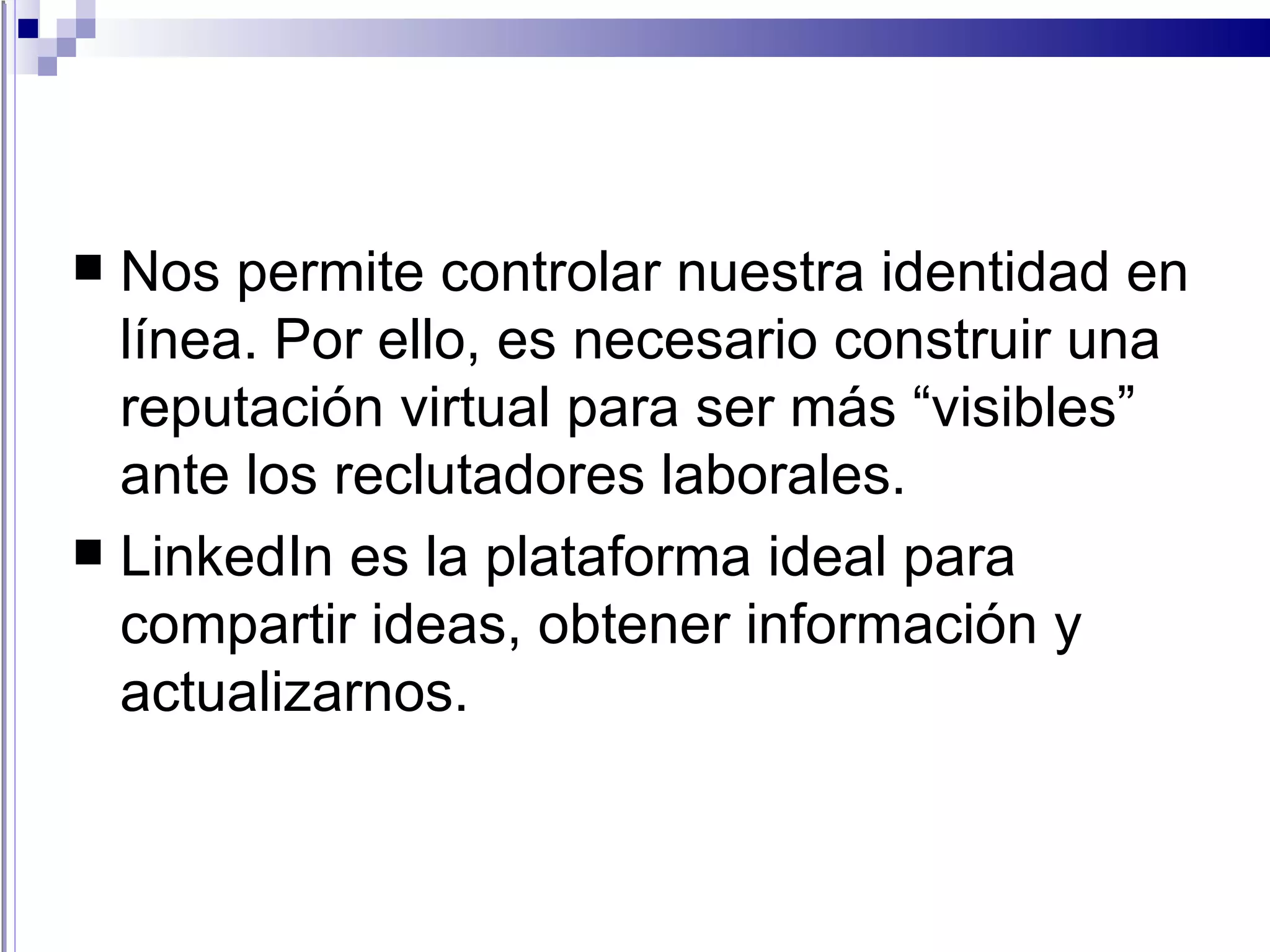 Nos permite controlar nuestra identidad en línea. Por ello, es necesario construir una reputación virtual para ser más “visibles” ante los reclutadores laborales. LinkedIn es la plataforma ideal para compartir ideas, obtener información y actualizarnos. 