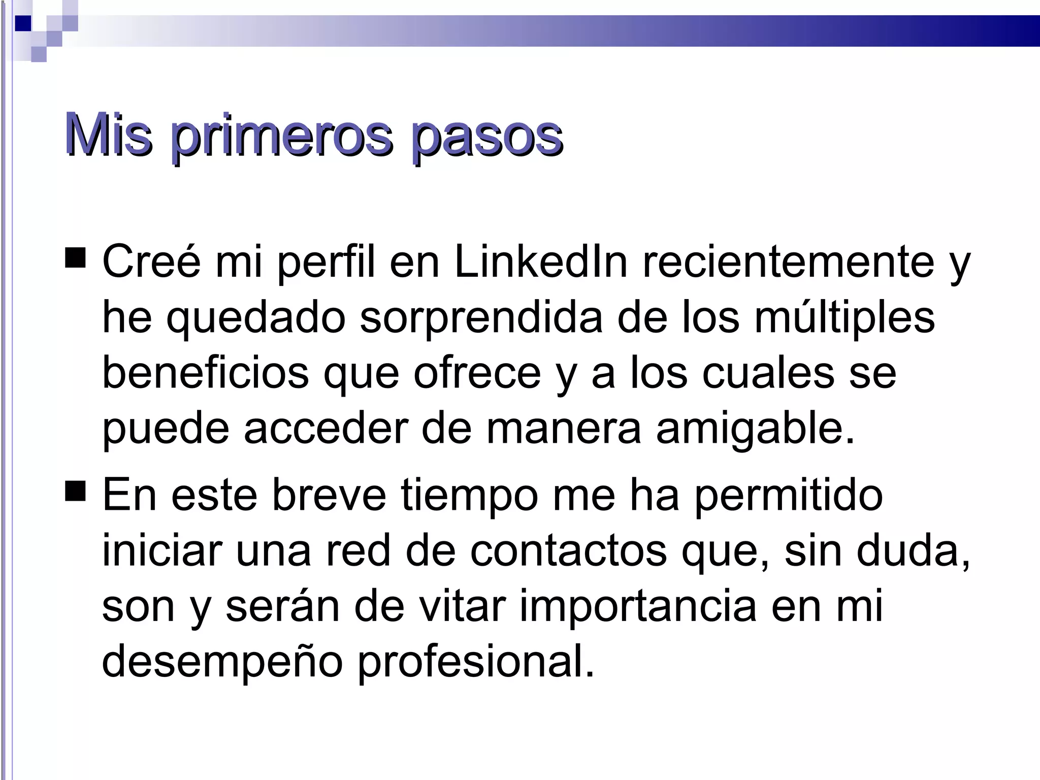 Mis primeros pasos Creé mi perfil en LinkedIn recientemente y he quedado sorprendida de los múltiples beneficios que ofrece y a los cuales se puede acceder de manera amigable. En este breve tiempo me ha permitido iniciar una red de contactos que, sin duda, son y serán de vitar importancia en mi desempeño profesional. 