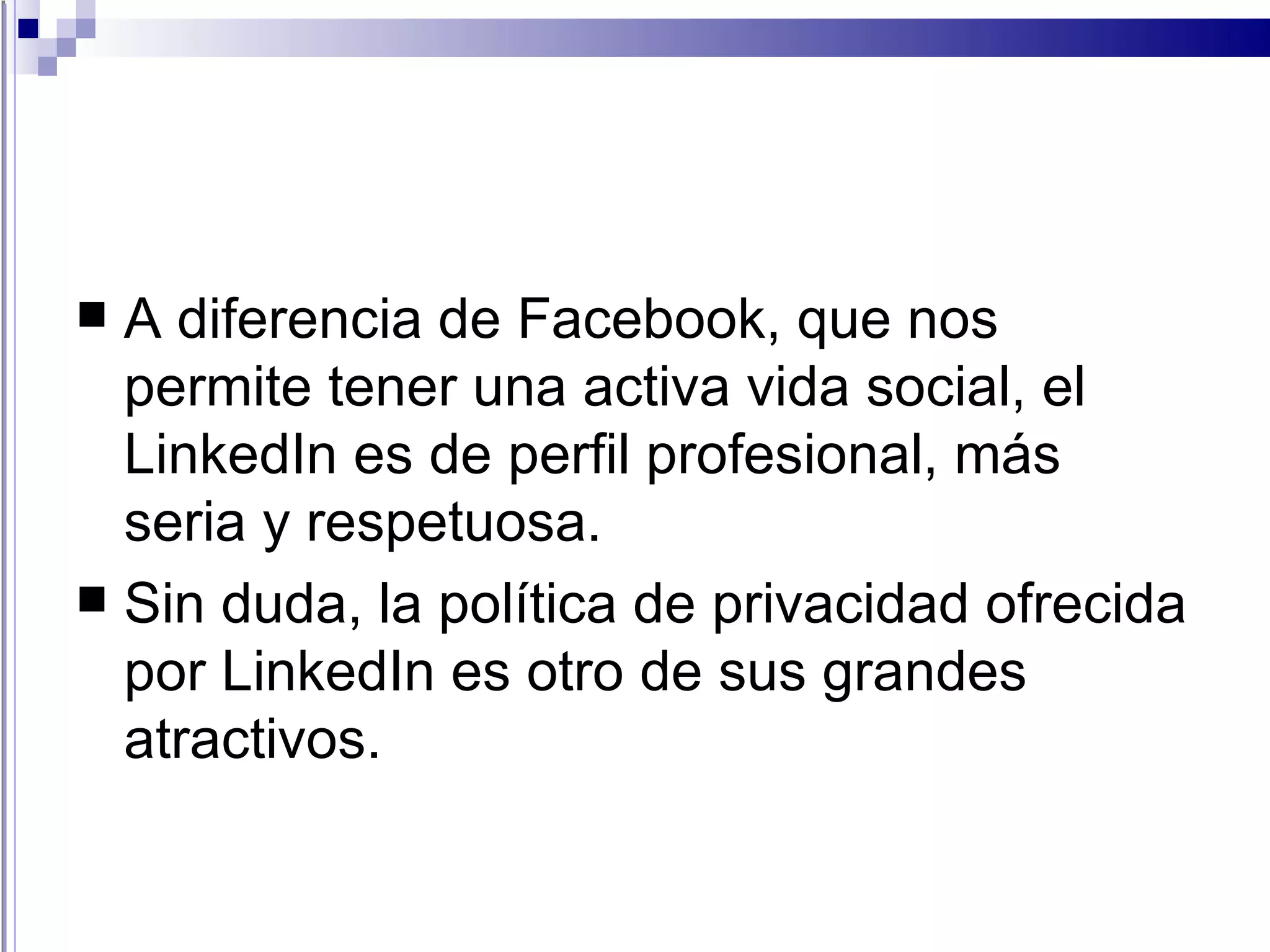 A diferencia de Facebook, que nos permite tener una activa vida social, el LinkedIn es de perfil profesional, más seria y respetuosa.  Sin duda, la política de privacidad ofrecida por LinkedIn es otro de sus grandes atractivos. 