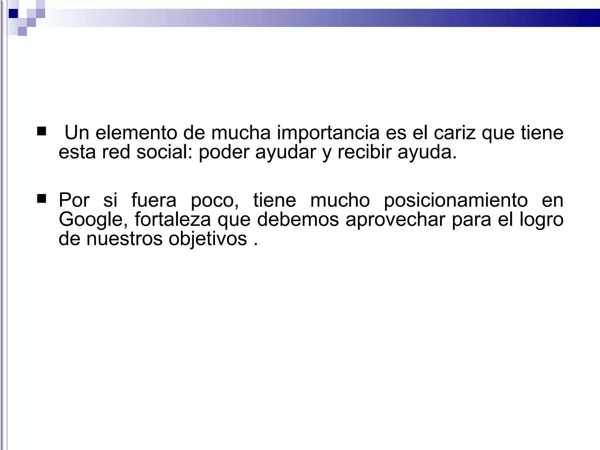 Un elemento de mucha importancia es el cariz que tiene esta red social: poder ayudar y recibir ayuda. Por si fuera poco, tiene mucho posicionamiento en Google, fortaleza que debemos aprovechar para el logro de nuestros objetivos . 