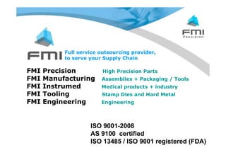 Full service outsourcing provider,
           to serve your Supply Chain

FMI   Precision          High Precision Parts
FMI   Manufacturing     Assemblies + Packaging / Tools
FMI   Instrumed .       Medical products + industry
FMI   Tooling           .Stamp   Dies and Hard Metal
FMI   Engineering       Engineering



                    ISO 9001-2008
                    AS 9100 certified
                    ISO 13485 / ISO 9001 registered (FDA)
 