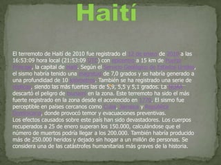 Haití El terremoto de Haití de 2010 fue registrado el 12 de enero de 2010 a las 16:53:09 hora local (21:53:09 UTC) con epicentro a 15 km de Puerto Príncipe, la capital de Haití. Según el Servicio Geológico de Estados Unidos, el sismo habría tenido una magnitud de 7,0 grados y se habría generado a una profundidad de 10 kilómetros. También se ha registrado una serie de réplicas, siendo las más fuertes las de 5,9, 5,5 y 5,1 grados. La NOAA descartó el peligro de tsunami en la zona. Este terremoto ha sido el más fuerte registrado en la zona desde el acontecido en 1770. El sismo fue perceptible en países cercanos como Cuba, Jamaica y República Dominicana, donde provocó temor y evacuaciones preventivas. Los efectos causados sobre este país han sido devastadores. Los cuerpos recuperados a 25 de enero superan los 150.000, calculándose que el número de muertos podría llegar a los 200.000. También habría producido más de 250.000 heridos y dejado sin hogar a un millón de personas. Se considera una de las catástrofes humanitarias más graves de la historia. 