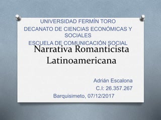 Narrativa Romanticista
Latinoamericana
Adrián Escalona
C.I: 26.357.267
Barquisimeto, 07/12/2017
UNIVERSIDAD FERMÍN TORO
DECANATO DE CIENCIAS ECONÓMICAS Y
SOCIALES
ESCUELA DE COMUNICACIÓN SOCIAL
 