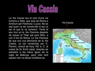 Via Cassia La  Via Cassia  era el nom d'una via romana a Itàlia, que duia de Roma a Arretium per Florència i Lucca. No se sap quan va ser construïda ni qui va ser el que la va construir. Tenia el seu inici en la  Via Flaminia  després de creuar el Tíber pel pont Milvi, a uns 5 km de Roma. La  Via Flaminia  de que era una bifurcació de la  Via Cassia , va ser construïda per C. Flamini, cònsol de l'any 187 a. C. al costat de M. Emili Lèpid, després de sotmetre a les tribus ligurs de la regió de Bolonya, però més tard aquest nom va deixar d'utilitzar-se.  Via Cassia 