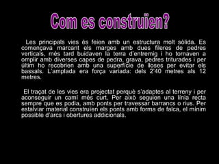 Les principals vies és feien amb un estructura molt sòlida. Es començava marcant els marges amb dues fileres de pedres verticals, més tard buidaven la terra d’entremig i ho tornaven a omplir amb diverses capes de pedra, grava, pedres triturades i per últim ho recobrien amb una superfície de lloses per evitar els bassals. L’amplada era força variada: dels 2’40 metres als 12 metres.  El traçat de les vies era projectat perquè s’adaptes al terreny i per aconseguir un camí més curt. Per això seguien una línia recta sempre que es podia, amb ponts per travessar barrancs o rius. Per estalviar material construïen els ponts amb forma de falca, el mínim possible d’arcs i obertures addicionals. Com es construïen? 