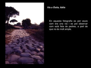 Via a Òstia, Itàlia   En aquesta fotografia es pot veure com era una via i es pot observar com està feta de pedres, a part de que no és molt ample. 