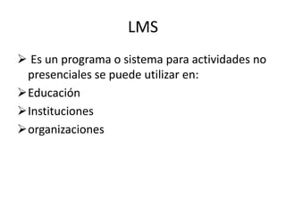 LMS
 Es un programa o sistema para actividades no
 presenciales se puede utilizar en:
Educación
Instituciones
organizaciones
 