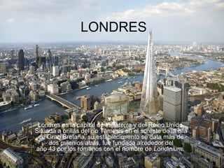 LONDRES




 Londres es la capital de Inglaterra y del Reino Unido.
Situada a orillas del río Támesis en el sureste de la isla
 de Gran Bretaña, su establecimiento se data más de
     dos milenios atrás, fue fundada alrededor del
año 43 por los romanos con el nombre de Londinium.
 