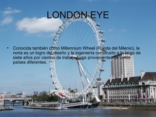 LONDON EYE


•   Conocida también como Millennium Wheel (Rueda del Milenio), la
    noria es un logro del diseño y la inge...