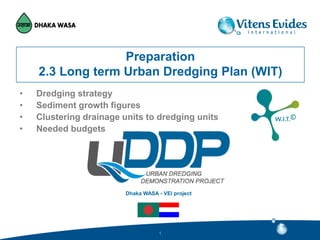 Dhaka WASA - VEI project
11
Preparation
2.3 Long term Urban Dredging Plan (WIT)
• Dredging strategy
• Sediment growth figures
• Clustering drainage units to dredging units
• Needed budgets
 
