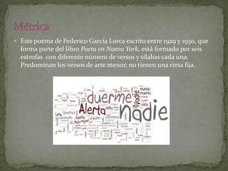  Este poema de Federico García Lorca escrito entre 1929 y 1930, que
  forma parte del libro Poeta en Nueva York, está formado por seis
  estrofas con diferente número de versos y sílabas cada una.
  Predominan los versos de arte menor, no tienen una rima fija.
 