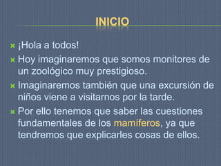 INICIO

 ¡Hola a todos!
 Hoy imaginaremos que somos monitores de
  un zoológico muy prestigioso.
 Imaginaremos también que una excursión de
  niños viene a visitarnos por la tarde.
 Por ello tenemos que saber las cuestiones
  fundamentales de los mamíferos, ya que
  tendremos que explicarles cosas de ellos.
 