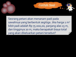 Contoh Soal



Seorang petani akan menanam padi pada
sawahnya yang berbentuk segitiga. Jika harga 1 m2
bibit padi adalah Rp 75.000,00, panjang alas 15 m,
dan tingginya 20 m, maka berapakah biaya total
yang akan dikeluarkan petani tersebut?
 
