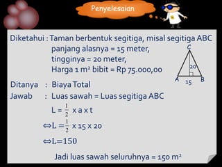 Penyelesaian



Diketahui : Taman berbentuk segitiga, misal segitiga ABC
            panjang alasnya = 15 meter,           C
            tingginya = 20 meter,
                                                   20
            Harga 1 m2 bibit = Rp 75.000,00
                                             A    15   B
Ditanya : Biaya Total
Jawab : Luas sawah = Luas segitiga ABC
              1
          L= 2    xaxt
              1
         ⇔L = 2   x 15 x 20
         ⇔L=150
            Jadi luas sawah seluruhnya = 150 m2
 