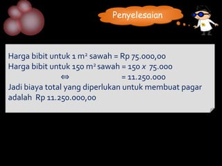 Penyelesaian



Harga bibit untuk 1 m2 sawah = Rp 75.000,00
Harga bibit untuk 150 m2 sawah = 150 x 75.000
               ⇔                 = 11.250.000
Jadi biaya total yang diperlukan untuk membuat pagar
adalah Rp 11.250.000,00
 
