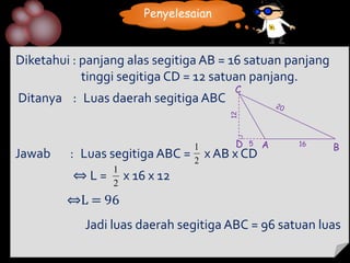 Penyelesaian



Diketahui : panjang alas segitiga AB = 16 satuan panjang
            tinggi segitiga CD = 12 satuan panjang.
                                          C
Ditanya : Luas daerah segitiga ABC




                                         12
                                 1        D   5   A   16
                                                           B
Jawab    : Luas segitiga ABC =   2
                                     x AB x CD
                 1
          ⇔L=    2
                     x 16 x 12
         ⇔L = 96
            Jadi luas daerah segitiga ABC = 96 satuan luas
 