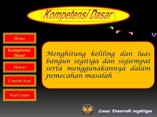 Home

Kompetensi
  Dasar       Menghitung keliling dan luas
              bangun segitiga dan segiempat
  Materi      serta menggunakannya dalam
              pemecahan masalah
Contoh Soal


Soal Game
 