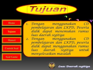 Home        1. Dengan      menggunakan      CD
                 pembelajaran dan LKPD, Peserta
  Tujuan         didik dapat menemukan rumus
                 luas daerah segitiga
  Materi      2. Dengan      menggunakan      CD
                 pembelajaran dan LKPD, peserta
                 didik dapat menggunakan rumus
Contoh Soal
                 luas   daerah     segitiga untuk
                 menyelesaikan masalah
Soal Game
 