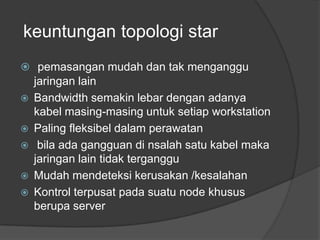 keuntungan topologi star
 pemasangan mudah dan tak menganggu
    jaringan lain
   Bandwidth semakin lebar dengan adanya
    kabel masing-masing untuk setiap workstation
   Paling fleksibel dalam perawatan
    bila ada gangguan di nsalah satu kabel maka
    jaringan lain tidak terganggu
   Mudah mendeteksi kerusakan /kesalahan
   Kontrol terpusat pada suatu node khusus
    berupa server
 