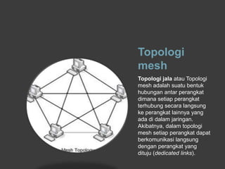 Topologi
mesh
Topologi jala atau Topologi
mesh adalah suatu bentuk
hubungan antar perangkat
dimana setiap perangkat
terhubung secara langsung
ke perangkat lainnya yang
ada di dalam jaringan.
Akibatnya, dalam topologi
mesh setiap perangkat dapat
berkomunikasi langsung
dengan perangkat yang
dituju (dedicated links).
 