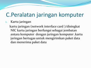 C.Peralatan jaringan komputer
1.    Kartu jaringan
     kartu jaringan (network interface card )/disingkat
      NIC kartu jaringan berfungsi sebagai jembatan
      antara komputer dengan jaringan komputer .kartu
      jaringan bertugas untuk mengirimkan paket data
      dan menerima paket data
 